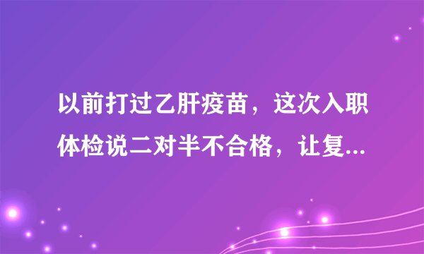 以前打过乙肝疫苗，这次入职体检说二对半不合格，让复检。二对半