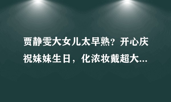 贾静雯大女儿太早熟？开心庆祝妹妹生日，化浓妆戴超大耳环受称赞