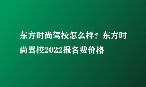 东方时尚驾校怎么样？东方时尚驾校2022报名费价格