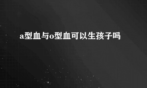 a型血与o型血可以生孩子吗