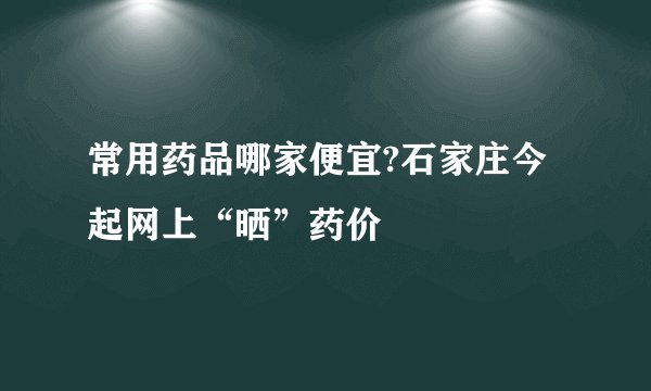 常用药品哪家便宜?石家庄今起网上“晒”药价