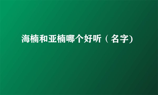 海楠和亚楠哪个好听（名字)