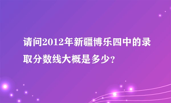 请问2012年新疆博乐四中的录取分数线大概是多少？