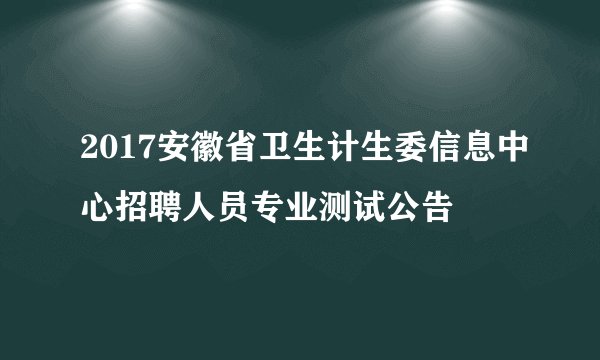 2017安徽省卫生计生委信息中心招聘人员专业测试公告