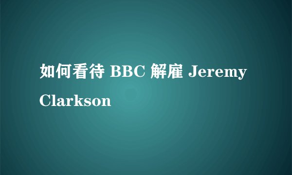 如何看待 BBC 解雇 Jeremy Clarkson