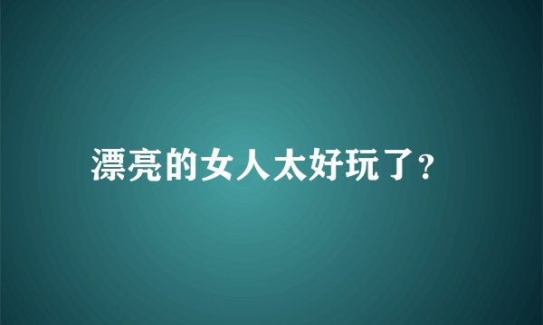 漂亮的女人太好玩了？