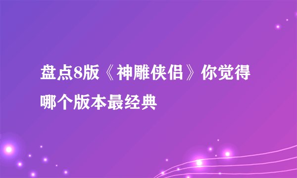 盘点8版《神雕侠侣》你觉得哪个版本最经典