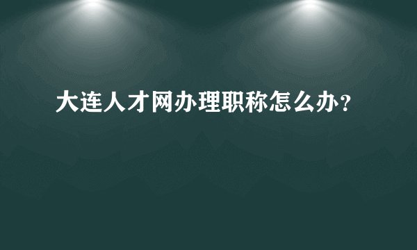 大连人才网办理职称怎么办？