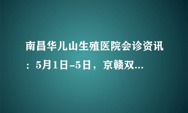 南昌华儿山生殖医院会诊资讯：5月1日-5日，京赣双城联动权威生殖名医大会诊来袭，提前预约还有助孕援助！