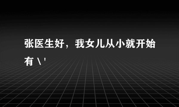 张医生好，我女儿从小就开始有＼'