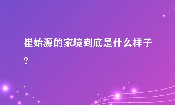 崔始源的家境到底是什么样子？