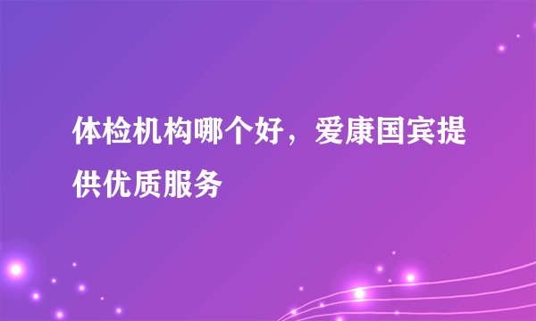 体检机构哪个好,爱康国宾提供优质服务