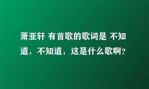 萧亚轩 有首歌的歌词是 不知道，不知道，这是什么歌啊？