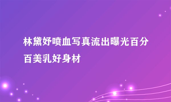 林黛妤喷血写真流出曝光百分百美乳好身材