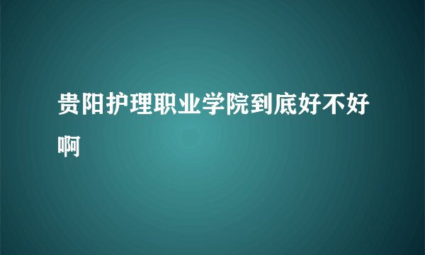 贵阳护理职业学院到底好不好啊