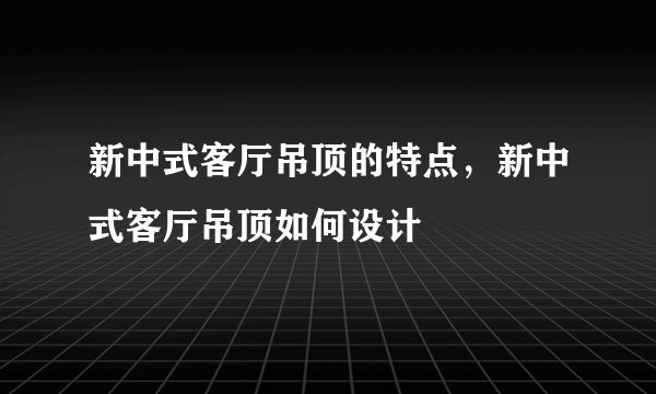 新中式客厅吊顶的特点,新中式客厅吊顶如何设计