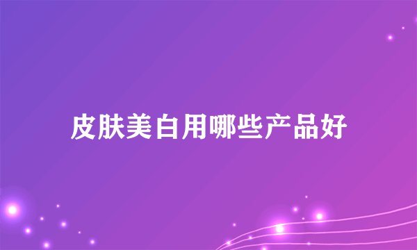 皮肤美白用哪些产品好