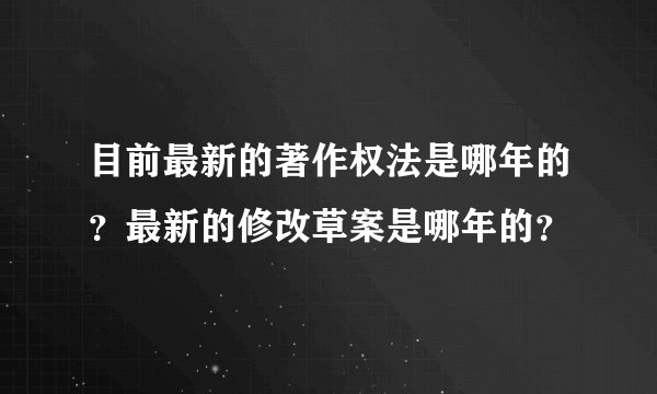 目前最新的著作权法是哪年的？最新的修改草案是哪年的？