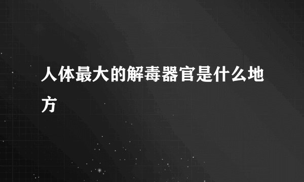 人体最大的解毒器官是什么地方