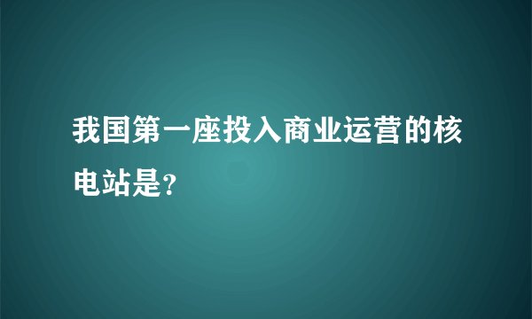 我国第一座投入商业运营的核电站是？