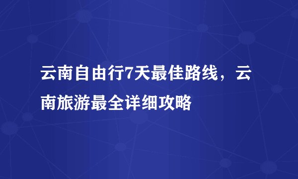 云南自由行7天最佳路线，云南旅游最全详细攻略