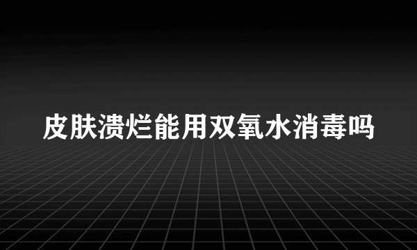 皮肤溃烂能用双氧水消毒吗