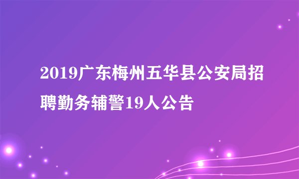 2019广东梅州五华县公安局招聘勤务辅警19人公告