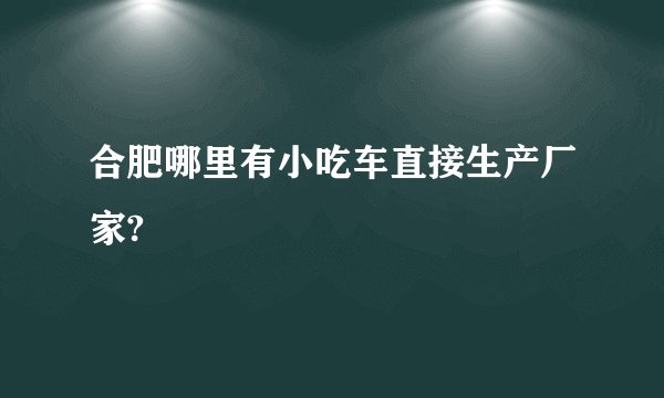 合肥哪里有小吃车直接生产厂家?
