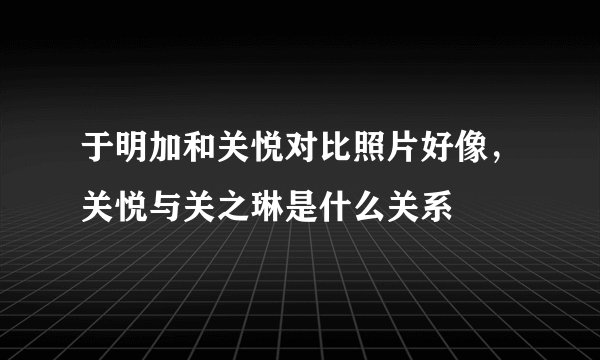 于明加和关悦对比照片好像，关悦与关之琳是什么关系