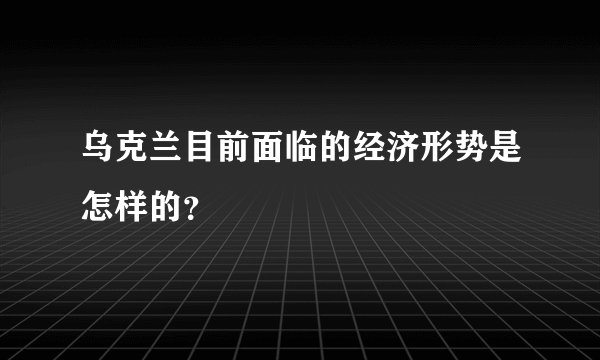 乌克兰目前面临的经济形势是怎样的？