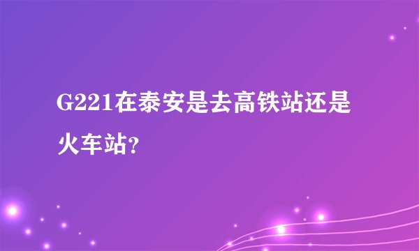 G221在泰安是去高铁站还是火车站？