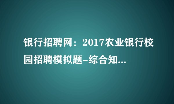 银行招聘网:2017农业银行校园招聘模拟题-综合知识(六)答案解析