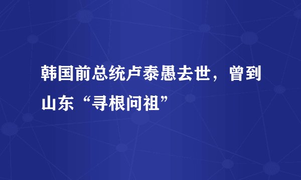韩国前总统卢泰愚去世,曾到山东“寻根问祖”
