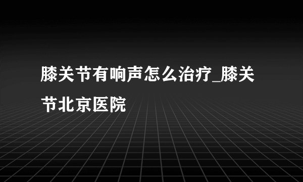 膝关节有响声怎么治疗_膝关节北京医院