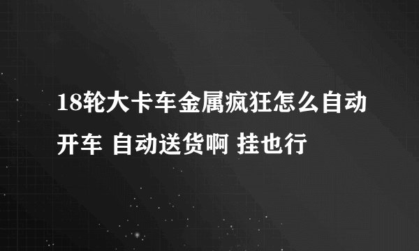 18轮大卡车金属疯狂怎么自动开车 自动送货啊 挂也行
