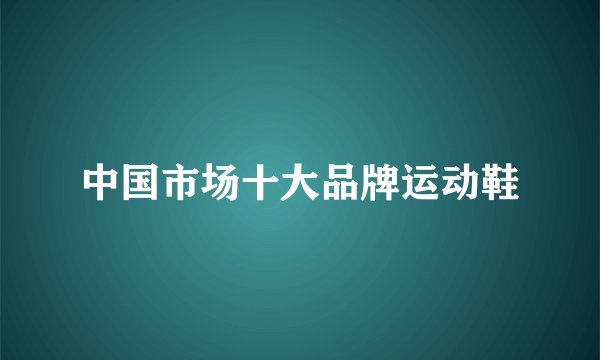中国市场十大品牌运动鞋