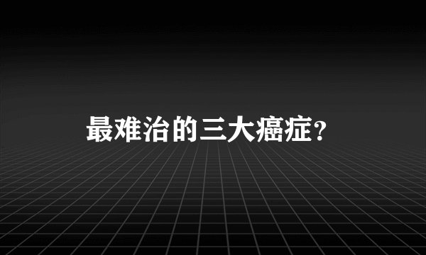 最难治的三大癌症？