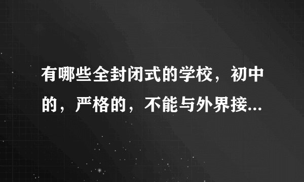 有哪些全封闭式的学校，初中的，严格的，不能与外界接触的。谢谢，请告诉我，最好详细一点