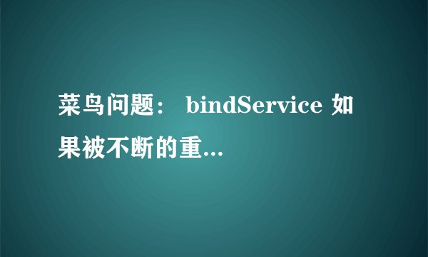 菜鸟问题： bindService 如果被不断的重复调用，会有问题吗