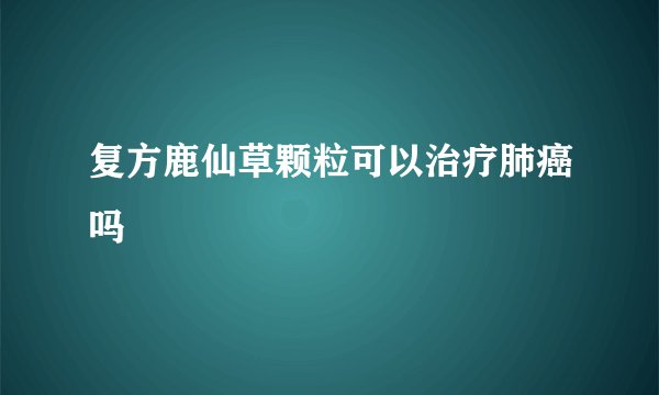 复方鹿仙草颗粒可以治疗肺癌吗