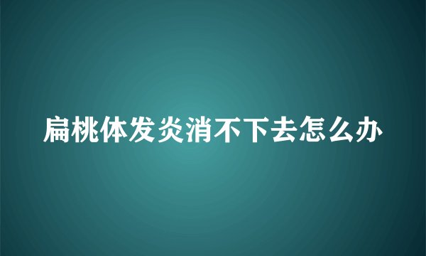 扁桃体发炎消不下去怎么办