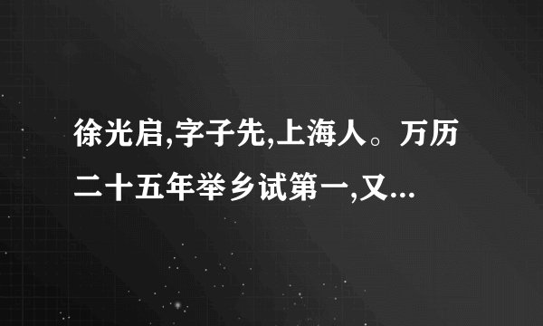 徐光启,字子先,上海人。万历二十五年举乡试第一,又七年成进士。启遍习兵机、屯田、盐策、水利诸书。杨镐[注]四路丧师,京师大震。累疏请练兵自效。神宗壮之,超擢少詹事兼河南道御史。辽阳破,召起之。还朝,力请多铸西洋大炮,以资城守。帝善其言。方议用光启与兵部尚书崔景荣议不合御史邱兆麟劾之复移疾归天启三年起故官旋擢礼部右侍郎。五年,魏忠贤党智铤劾之,落职闲住。(选自《明史·徐光启传》)注 杨镐:明末将领,时任兵部左侍郎经略辽东,在与建州女真战斗中大败。