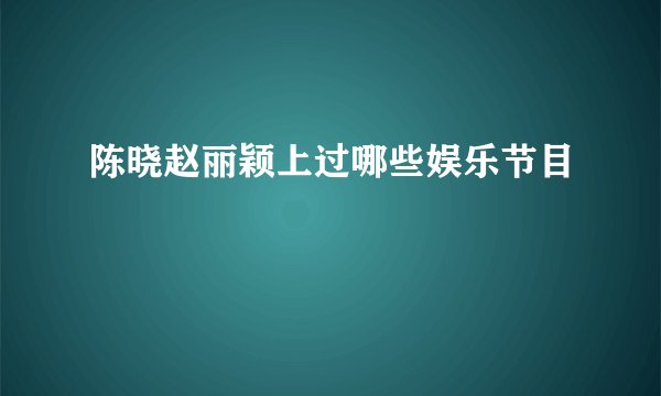 陈晓赵丽颖上过哪些娱乐节目