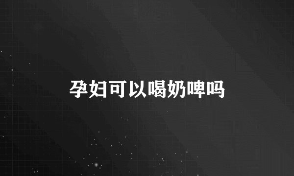 孕妇可以喝奶啤吗