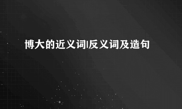 博大的近义词|反义词及造句