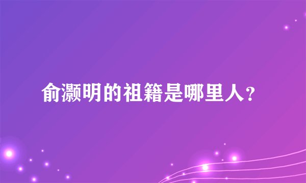 俞灏明的祖籍是哪里人？