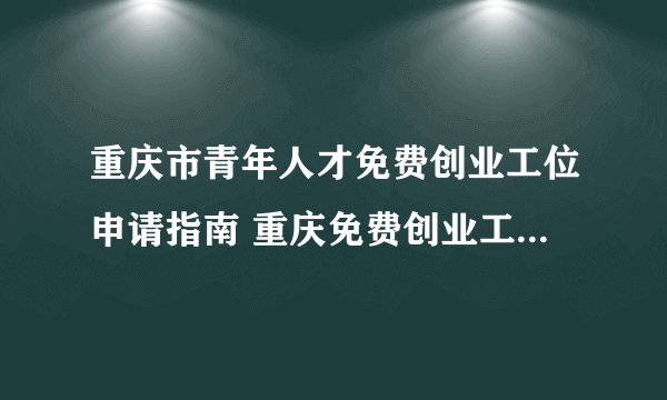 重庆市青年人才免费创业工位申请指南 重庆免费创业工位申请材料和条