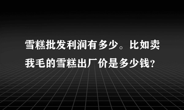 雪糕批发利润有多少。比如卖我毛的雪糕出厂价是多少钱?