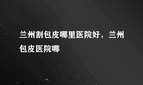 兰州割包皮哪里医院好，兰州包皮医院哪