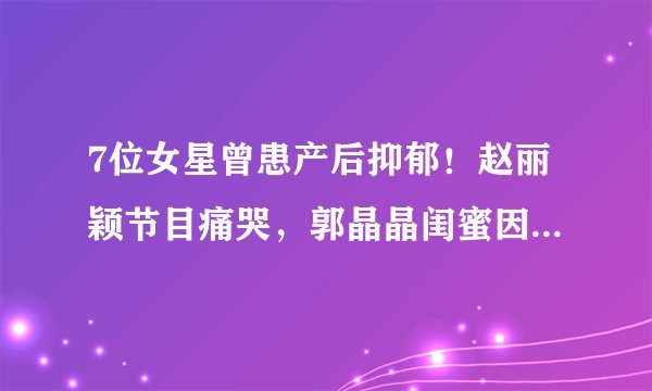 7位女星曾患产后抑郁!赵丽颖节目痛哭,郭晶晶闺蜜因此抱娃轻生